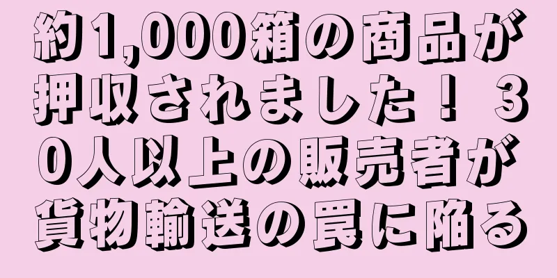 約1,000箱の商品が押収されました！ 30人以上の販売者が貨物輸送の罠に陥る