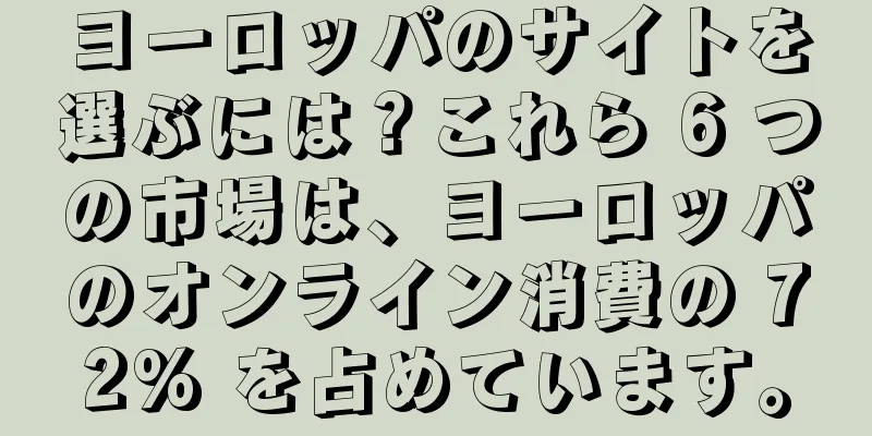 ヨーロッパのサイトを選ぶには？これら 6 つの市場は、ヨーロッパのオンライン消費の 72% を占めています。
