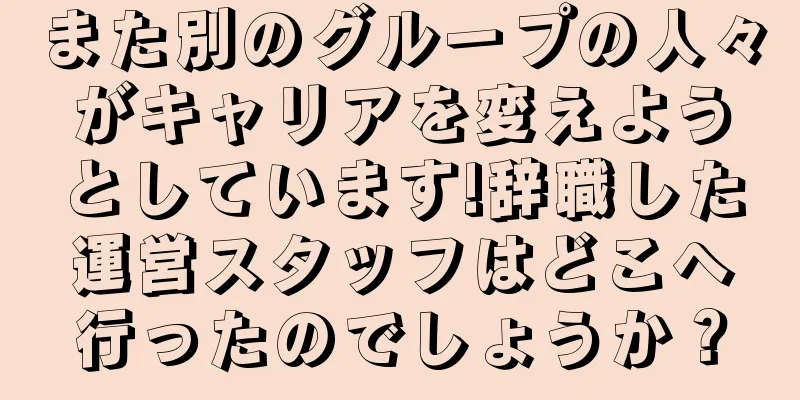 また別のグループの人々がキャリアを変えようとしています!辞職した運営スタッフはどこへ行ったのでしょうか？
