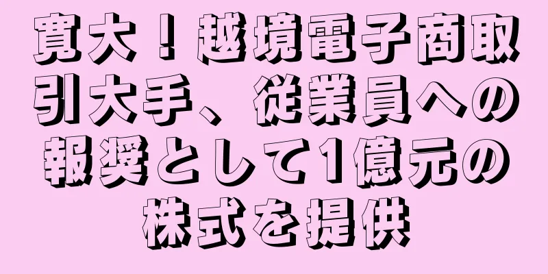 寛大！越境電子商取引大手、従業員への報奨として1億元の株式を提供