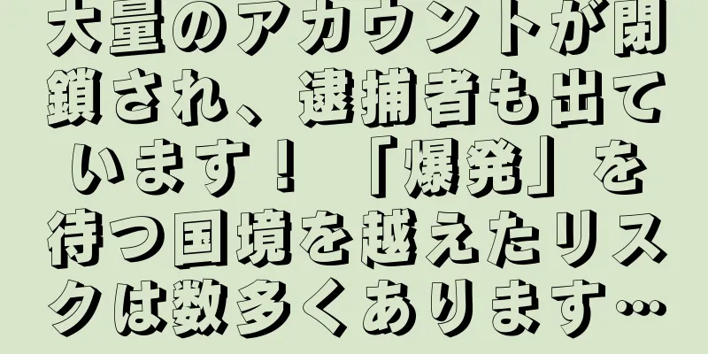 大量のアカウントが閉鎖され、逮捕者も出ています！ 「爆発」を待つ国境を越えたリスクは数多くあります…