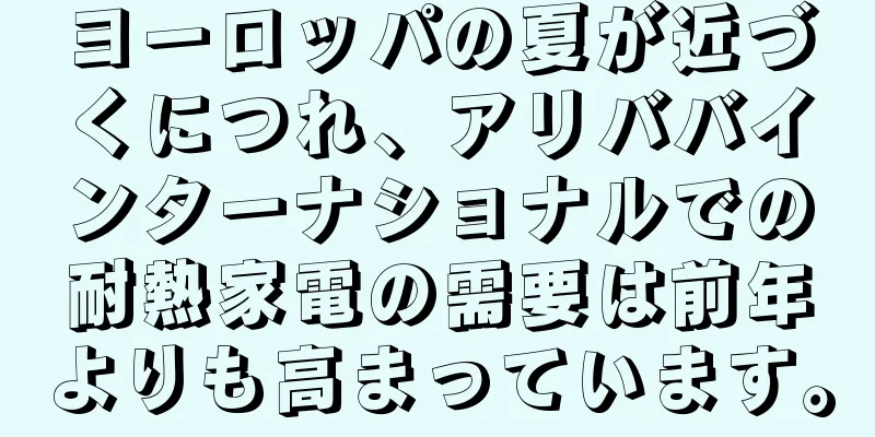 ヨーロッパの夏が近づくにつれ、アリババインターナショナルでの耐熱家電の需要は前年よりも高まっています。