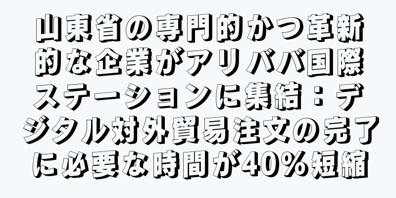 山東省の専門的かつ革新的な企業がアリババ国際ステーションに集結：デジタル対外貿易注文の完了に必要な時間が40％短縮