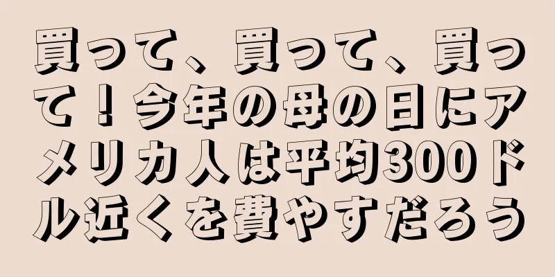 買って、買って、買って！今年の母の日にアメリカ人は平均300ドル近くを費やすだろう
