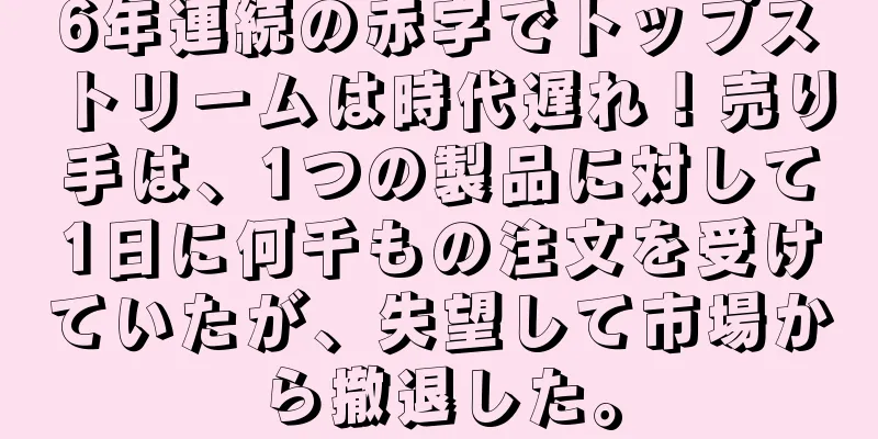 6年連続の赤字でトップストリームは時代遅れ！売り手は、1つの製品に対して1日に何千もの注文を受けていたが、失望して市場から撤退した。