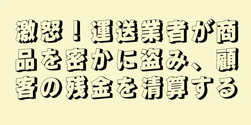 激怒！運送業者が商品を密かに盗み、顧客の残金を清算する