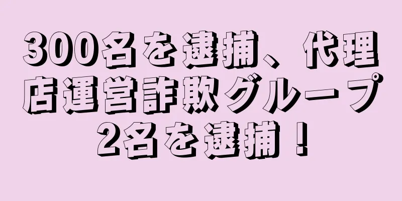 300名を逮捕、代理店運営詐欺グループ2名を逮捕！