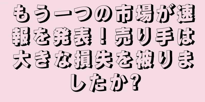 もう一つの市場が速報を発表！売り手は大きな損失を被りましたか?