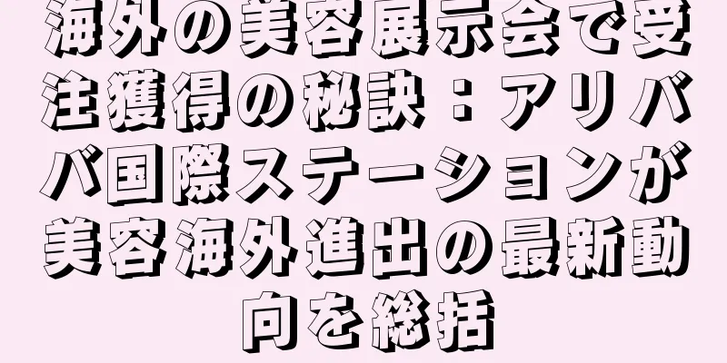 海外の美容展示会で受注獲得の秘訣：アリババ国際ステーションが美容海外進出の最新動向を総括