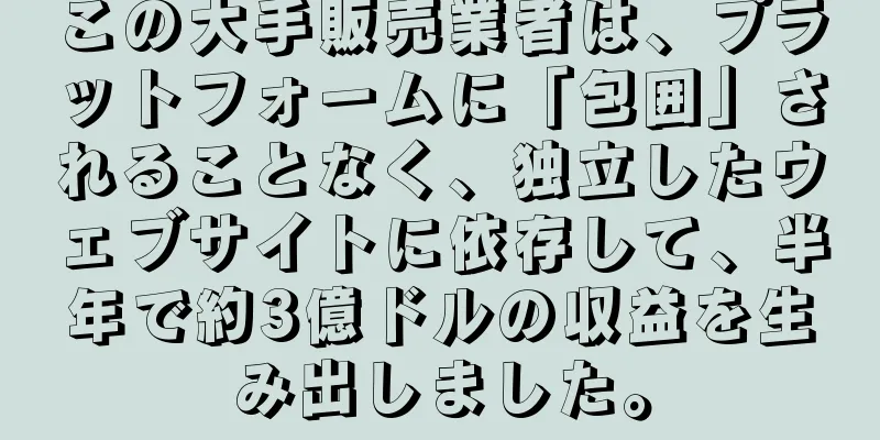 この大手販売業者は、プラットフォームに「包囲」されることなく、独立したウェブサイトに依存して、半年で約3億ドルの収益を生み出しました。
