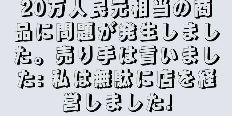 20万人民元相当の商品に問題が発生しました。売り手は言いました: 私は無駄に店を経営しました!