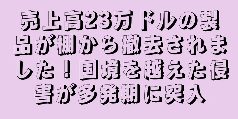 売上高23万ドルの製品が棚から撤去されました！国境を越えた侵害が多発期に突入