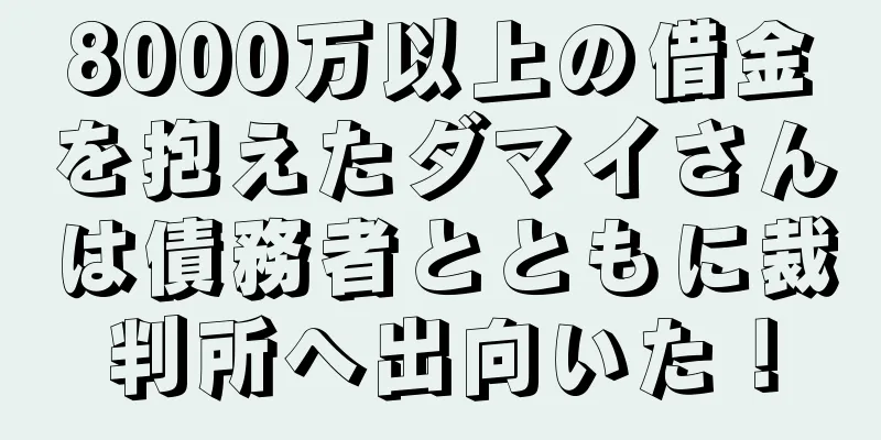 8000万以上の借金を抱えたダマイさんは債務者とともに裁判所へ出向いた！