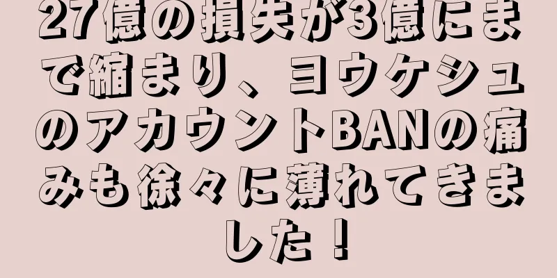 27億の損失が3億にまで縮まり、ヨウケシュのアカウントBANの痛みも徐々に薄れてきました！