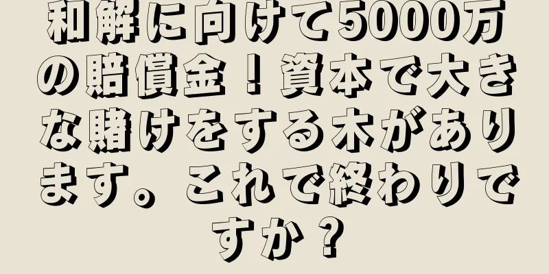 和解に向けて5000万の賠償金！資本で大きな賭けをする木があります。これで終わりですか？