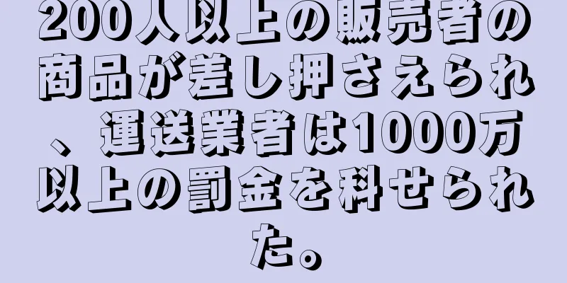 200人以上の販売者の商品が差し押さえられ、運送業者は1000万以上の罰金を科せられた。