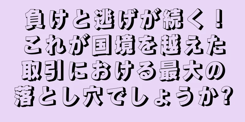 負けと逃げが続く！これが国境を越えた取引における最大の落とし穴でしょうか?