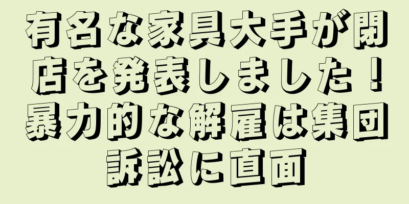 有名な家具大手が閉店を発表しました！暴力的な解雇は集団訴訟に直面