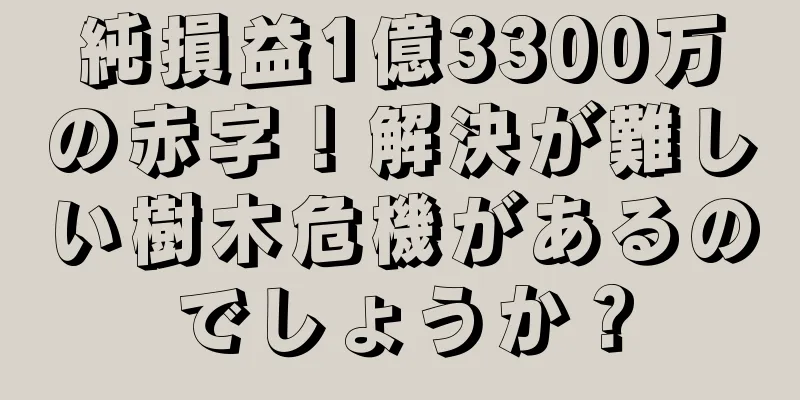 純損益1億3300万の赤字！解決が難しい樹木危機があるのでしょうか？