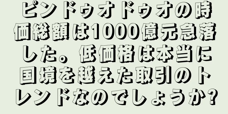 ピンドゥオドゥオの時価総額は1000億元急落した。低価格は本当に国境を越えた取引のトレンドなのでしょうか?