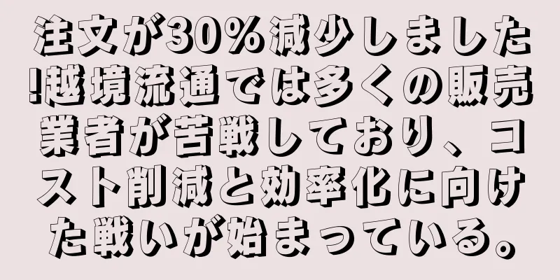注文が30%減少しました!越境流通では多くの販売業者が苦戦しており、コスト削減と効率化に向けた戦いが始まっている。