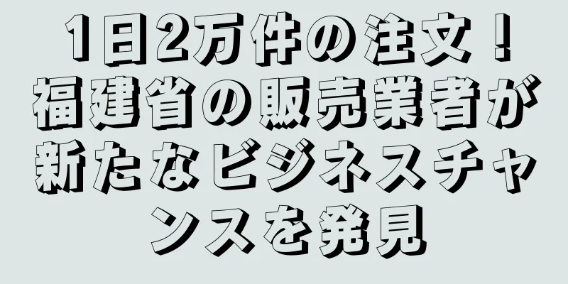 1日2万件の注文！福建省の販売業者が新たなビジネスチャンスを発見