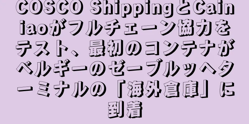 COSCO ShippingとCainiaoがフルチェーン協力をテスト、最初のコンテナがベルギーのゼーブルッヘターミナルの「海外倉庫」に到着