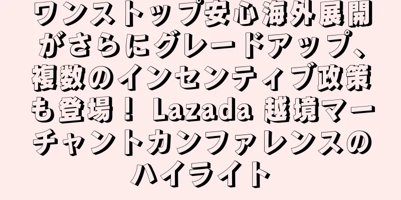 ワンストップ安心海外展開がさらにグレードアップ、複数のインセンティブ政策も登場！ Lazada 越境マーチャントカンファレンスのハイライト