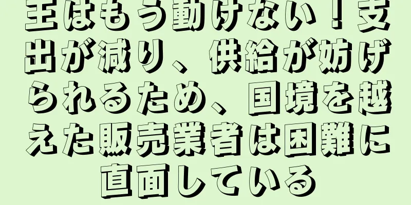 王はもう動けない！支出が減り、供給が妨げられるため、国境を越えた販売業者は困難に直面している