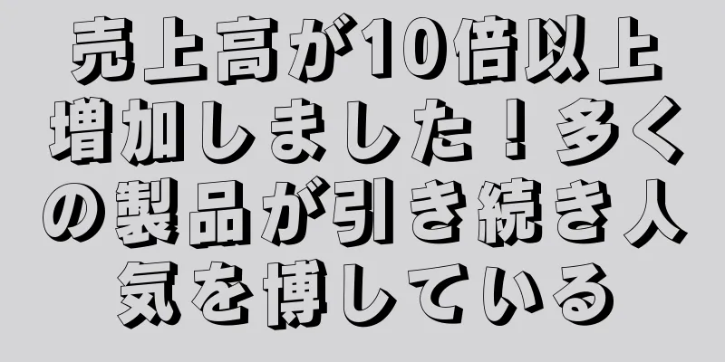 売上高が10倍以上増加しました！多くの製品が引き続き人気を博している