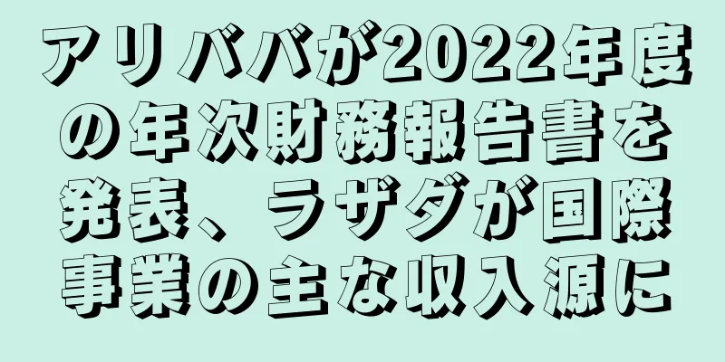 アリババが2022年度の年次財務報告書を発表、ラザダが国際事業の主な収入源に
