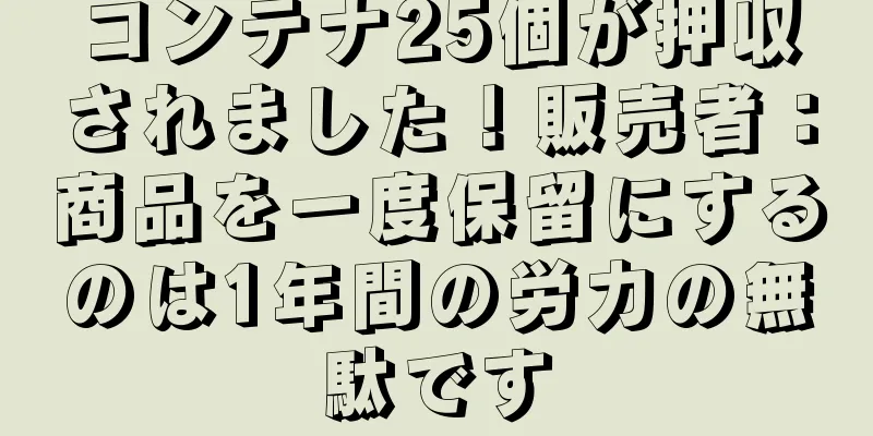 コンテナ25個が押収されました！販売者：商品を一度保留にするのは1年間の労力の無駄です