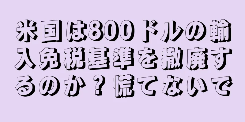 米国は800ドルの輸入免税基準を撤廃するのか？慌てないで