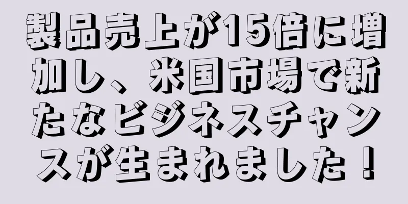 製品売上が15倍に増加し、米国市場で新たなビジネスチャンスが生まれました！