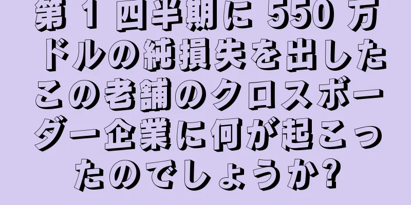 第 1 四半期に 550 万ドルの純損失を出したこの老舗のクロスボーダー企業に何が起こったのでしょうか?