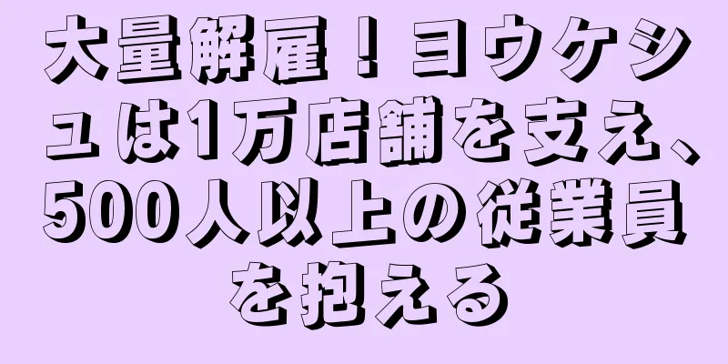 大量解雇！ヨウケシュは1万店舗を支え、500人以上の従業員を抱える
