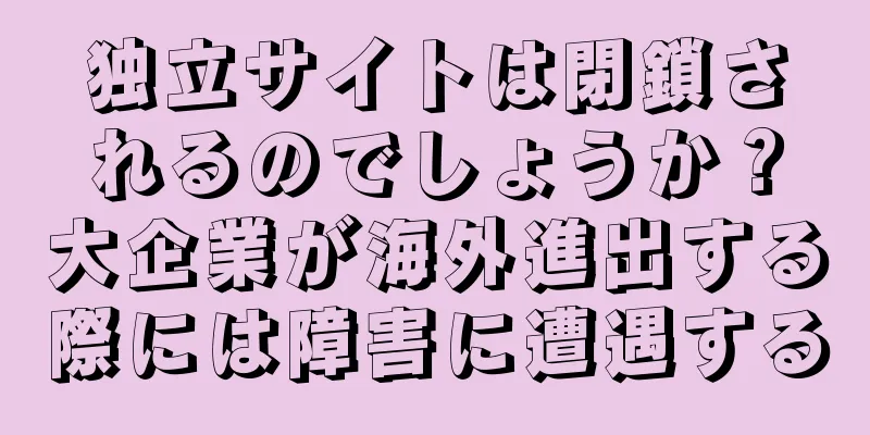 独立サイトは閉鎖されるのでしょうか？大企業が海外進出する際には障害に遭遇する