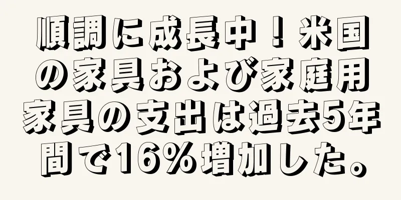 順調に成長中！米国の家具および家庭用家具の支出は過去5年間で16%増加した。