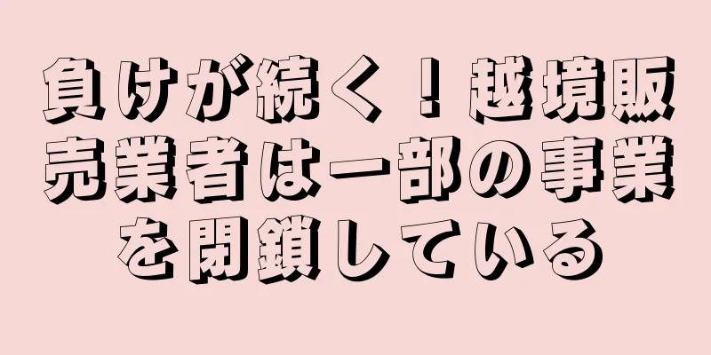 負けが続く！越境販売業者は一部の事業を閉鎖している