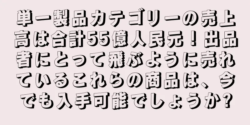 単一製品カテゴリーの売上高は合計55億人民元！出品者にとって飛ぶように売れているこれらの商品は、今でも入手可能でしょうか?