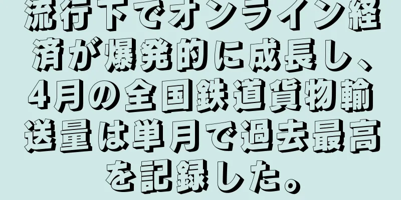 流行下でオンライン経済が爆発的に成長し、4月の全国鉄道貨物輸送量は単月で過去最高を記録した。