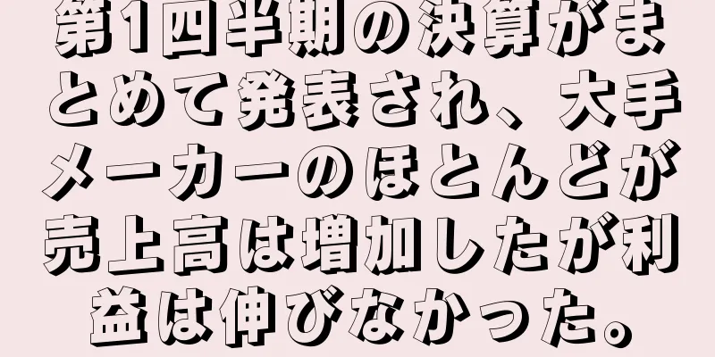 第1四半期の決算がまとめて発表され、大手メーカーのほとんどが売上高は増加したが利益は伸びなかった。