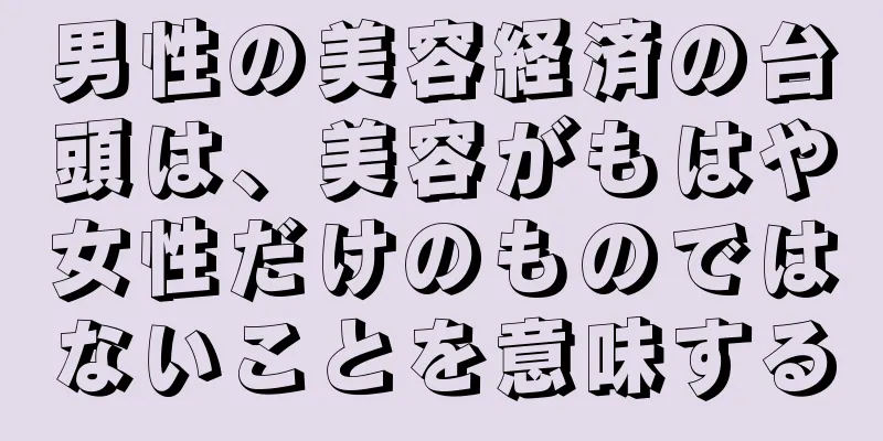 男性の美容経済の台頭は、美容がもはや女性だけのものではないことを意味する