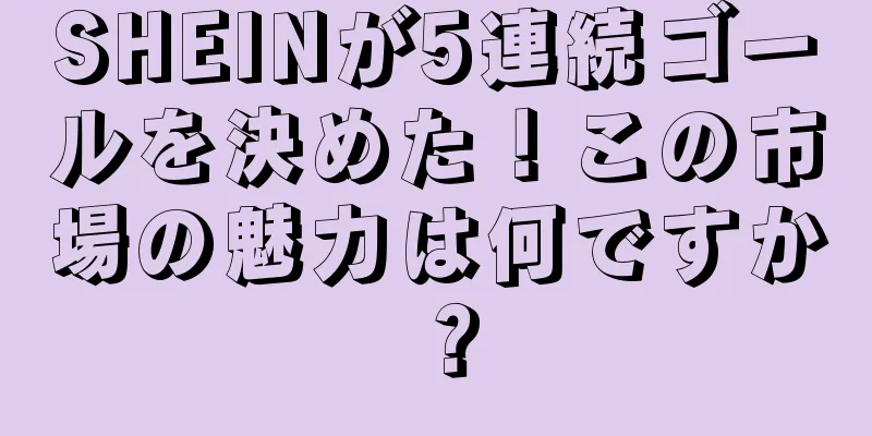 SHEINが5連続ゴールを決めた！この市場の魅力は何ですか？