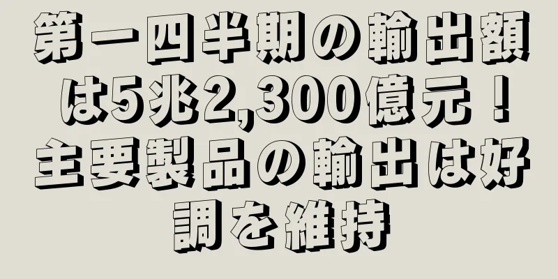 第一四半期の輸出額は5兆2,300億元！主要製品の輸出は好調を維持