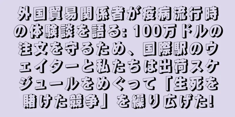 外国貿易関係者が疫病流行時の体験談を語る: 100万ドルの注文を守るため、国際駅のウェイターと私たちは出荷スケジュールをめぐって「生死を賭けた競争」を繰り広げた!