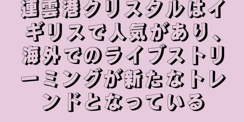 連雲港クリスタルはイギリスで人気があり、海外でのライブストリーミングが新たなトレンドとなっている