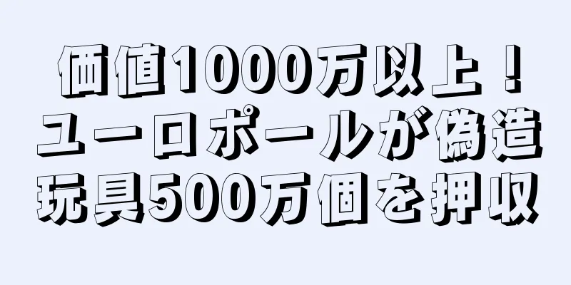 価値1000万以上！ユーロポールが偽造玩具500万個を押収