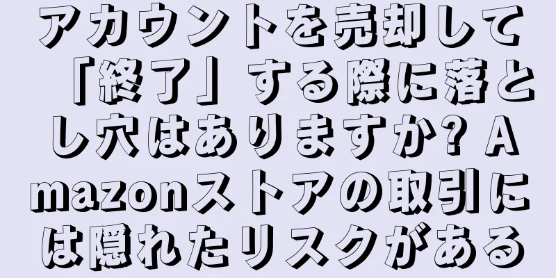 アカウントを売却して「終了」する際に落とし穴はありますか? Amazonストアの取引には隠れたリスクがある