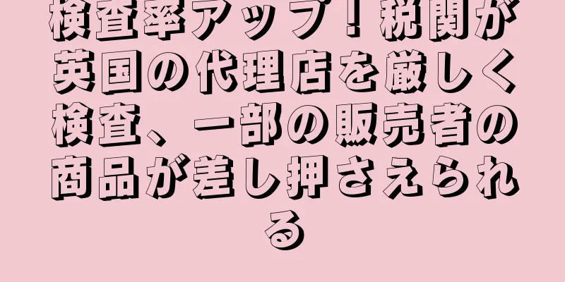 検査率アップ！税関が英国の代理店を厳しく検査、一部の販売者の商品が差し押さえられる